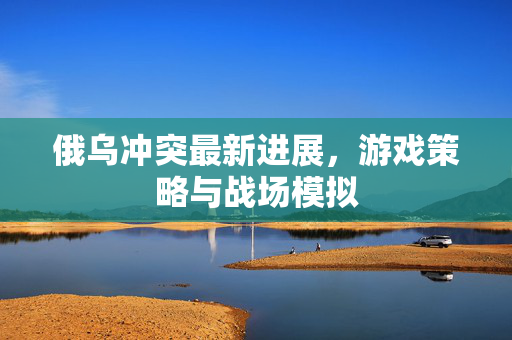俄乌冲突最新进展，游戏策略与战场模拟