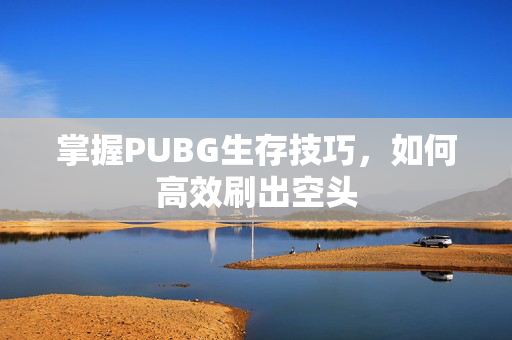掌握PUBG生存技巧，如何高效刷出空头