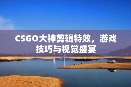 CSGO大神剪辑特效，游戏技巧与视觉盛宴