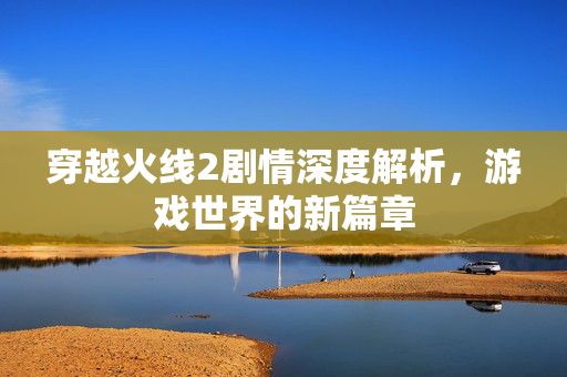 穿越火线2剧情深度解析，游戏世界的新篇章