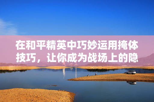 在和平精英中巧妙运用掩体技巧，让你成为战场上的隐形高手