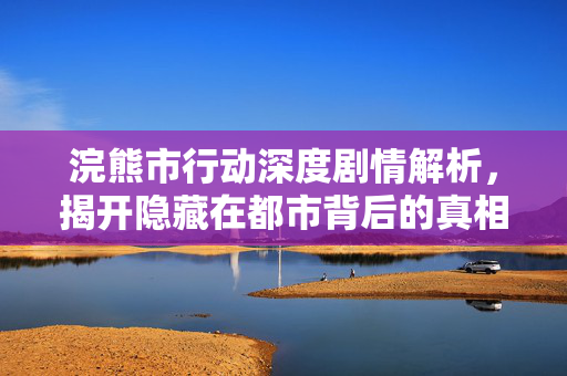 浣熊市行动深度剧情解析，揭开隐藏在都市背后的真相