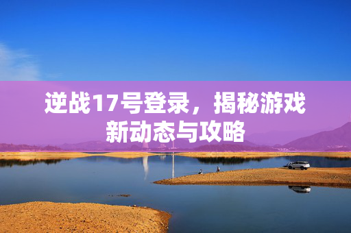 逆战17号登录，揭秘游戏新动态与攻略
