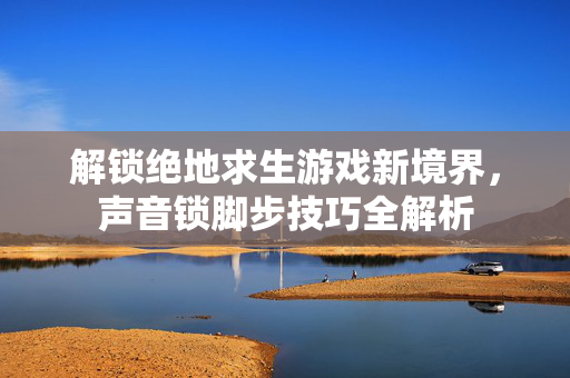 解锁绝地求生游戏新境界，声音锁脚步技巧全解析
