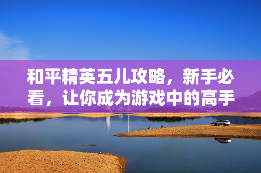 和平精英五儿攻略，新手必看，让你成为游戏中的高手