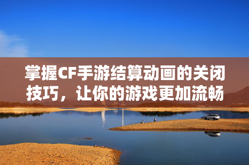 掌握CF手游结算动画的关闭技巧，让你的游戏更加流畅