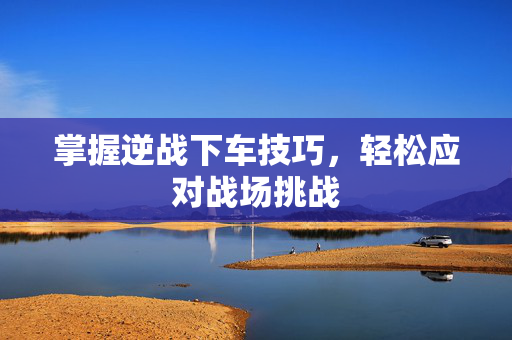 掌握逆战下车技巧，轻松应对战场挑战