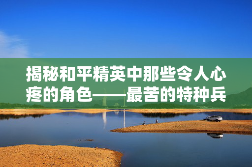 揭秘和平精英中那些令人心疼的角色——最苦的特种兵