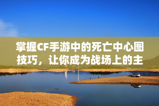 掌握CF手游中的死亡中心图技巧，让你成为战场上的主宰！