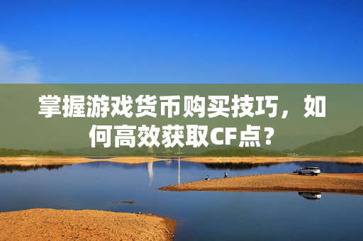 掌握游戏货币购买技巧，如何高效获取CF点？