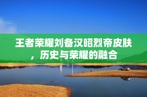 王者荣耀刘备汉昭烈帝皮肤，历史与荣耀的融合