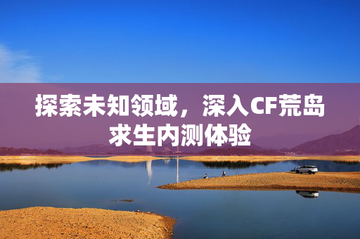 探索未知领域，深入CF荒岛求生内测体验