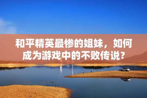 和平精英最惨的姐妹，如何成为游戏中的不败传说？