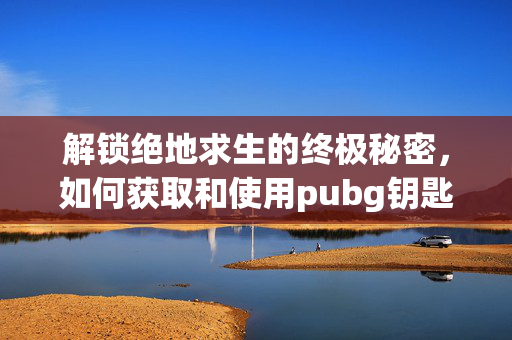 解锁绝地求生的终极秘密，如何获取和使用pubg钥匙箱子
