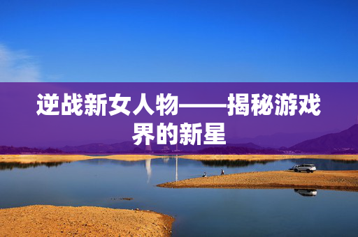逆战新女人物——揭秘游戏界的新星