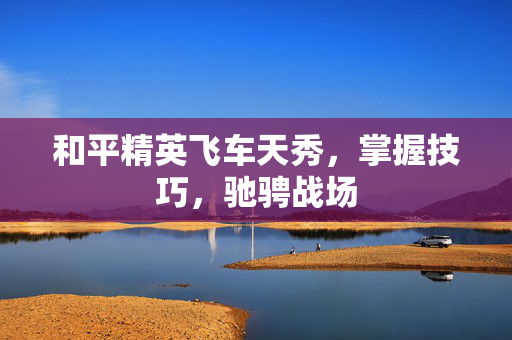 和平精英飞车天秀，掌握技巧，驰骋战场