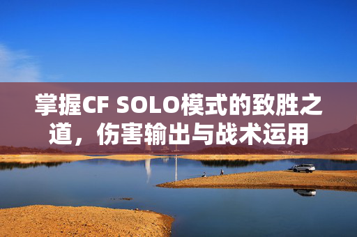 掌握CF SOLO模式的致胜之道，伤害输出与战术运用