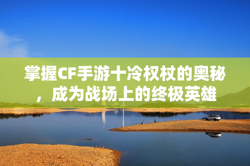掌握CF手游十冷权杖的奥秘，成为战场上的终极英雄