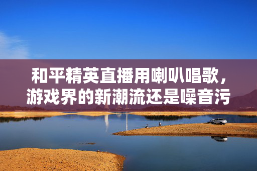 和平精英直播用喇叭唱歌，游戏界的新潮流还是噪音污染？