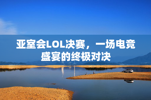 亚室会LOL决赛，一场电竞盛宴的终极对决