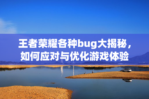 王者荣耀各种bug大揭秘，如何应对与优化游戏体验