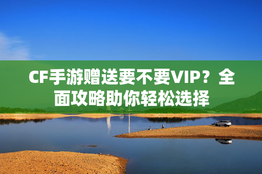 CF手游赠送要不要VIP？全面攻略助你轻松选择