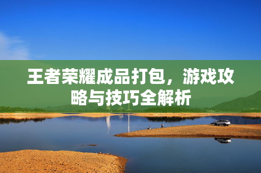 王者荣耀成品打包，游戏攻略与技巧全解析