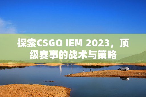 探索CSGO IEM 2023，顶级赛事的战术与策略