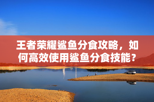 王者荣耀鲨鱼分食攻略，如何高效使用鲨鱼分食技能？