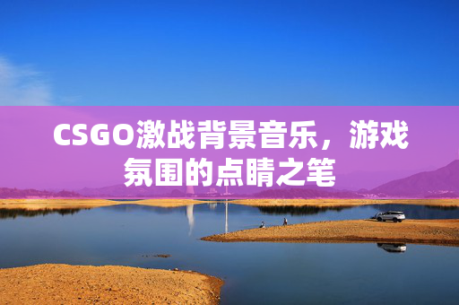 CSGO激战背景音乐，游戏氛围的点睛之笔