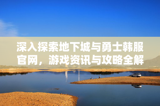 深入探索地下城与勇士韩服官网，游戏资讯与攻略全解析