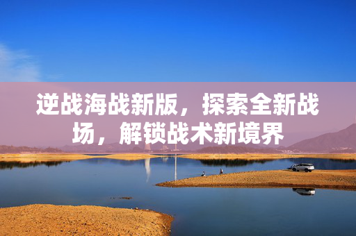逆战海战新版，探索全新战场，解锁战术新境界