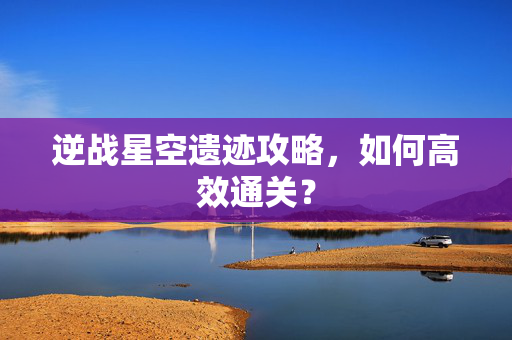 逆战星空遗迹攻略，如何高效通关？