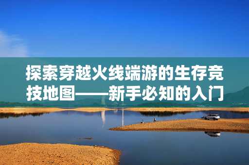 探索穿越火线端游的生存竞技地图——新手必知的入门攻略