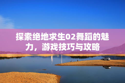 探索绝地求生02舞蹈的魅力，游戏技巧与攻略