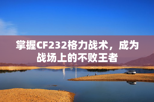 掌握CF232格力战术，成为战场上的不败王者