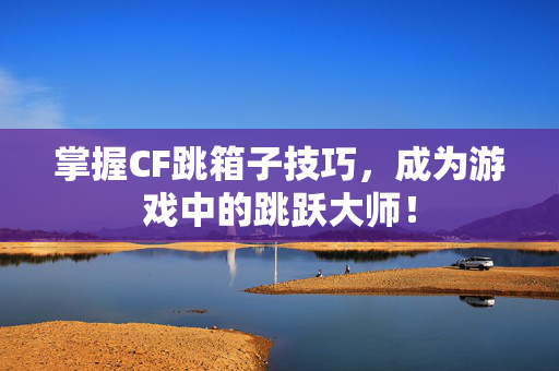 掌握CF跳箱子技巧，成为游戏中的跳跃大师！