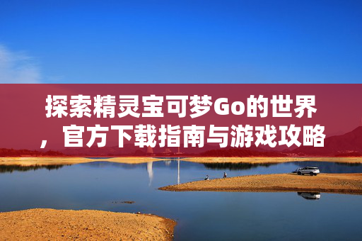 探索精灵宝可梦Go的世界，官方下载指南与游戏攻略