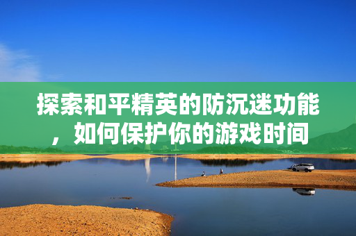 探索和平精英的防沉迷功能，如何保护你的游戏时间