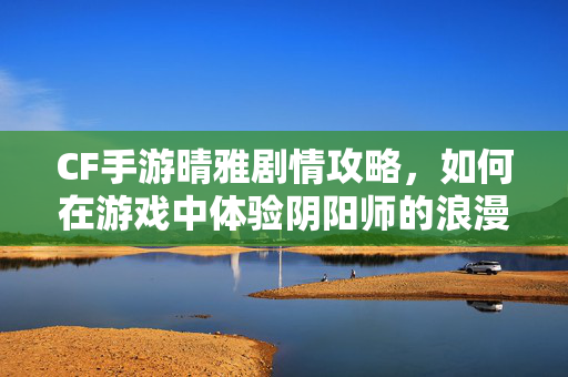 CF手游晴雅剧情攻略，如何在游戏中体验阴阳师的浪漫故事