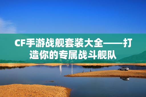 CF手游战舰套装大全——打造你的专属战斗舰队