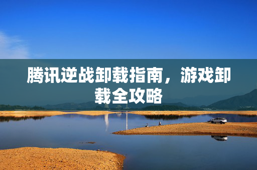 腾讯逆战卸载指南，游戏卸载全攻略
