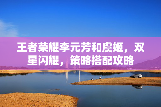 王者荣耀李元芳和虞姬，双星闪耀，策略搭配攻略