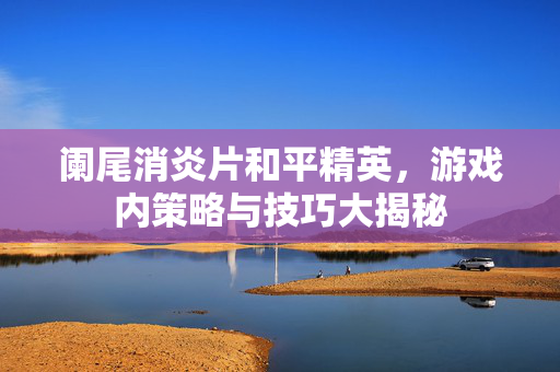 阑尾消炎片和平精英，游戏内策略与技巧大揭秘