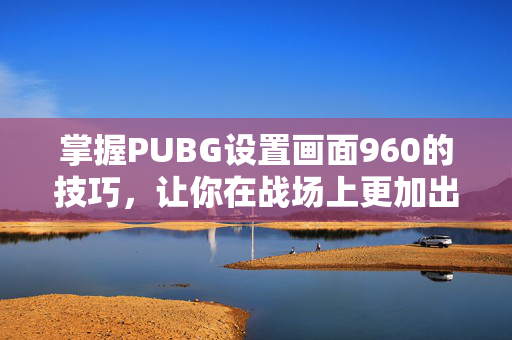 掌握PUBG设置画面960的技巧，让你在战场上更加出色