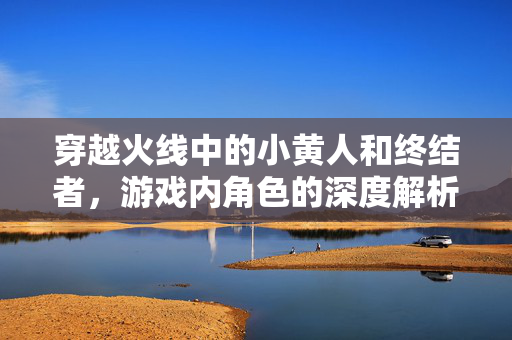 穿越火线中的小黄人和终结者，游戏内角色的深度解析与策略指南