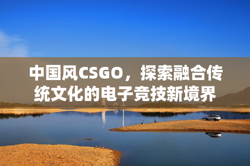 中国风CSGO，探索融合传统文化的电子竞技新境界