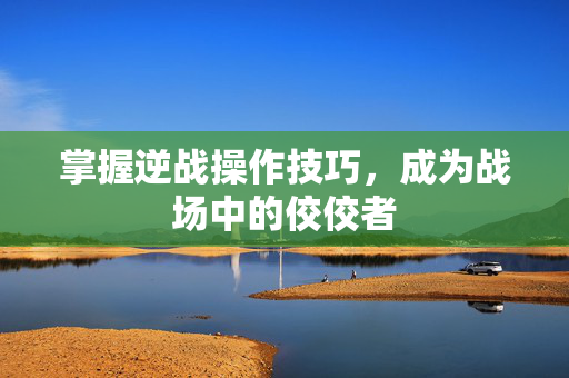 掌握逆战操作技巧，成为战场中的佼佼者