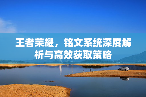 王者荣耀，铭文系统深度解析与高效获取策略