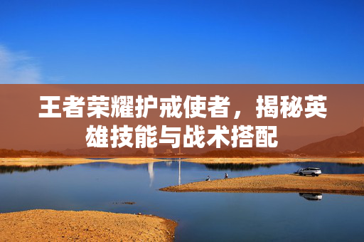 王者荣耀护戒使者，揭秘英雄技能与战术搭配